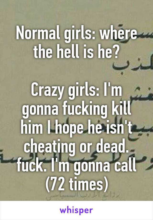 Normal girls: where the hell is he?

Crazy girls: I'm gonna fucking kill him I hope he isn't cheating or dead. fuck. I'm gonna call (72 times)