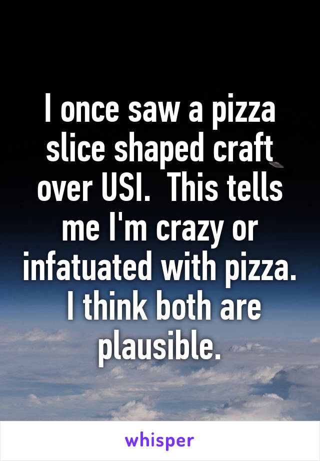 I once saw a pizza slice shaped craft over USI.  This tells me I'm crazy or infatuated with pizza.  I think both are plausible.