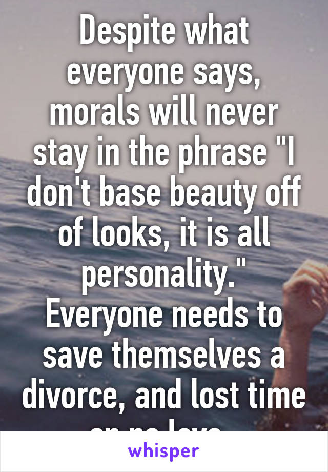 Despite what everyone says, morals will never stay in the phrase "I don't base beauty off of looks, it is all personality." Everyone needs to save themselves a divorce, and lost time on no love..