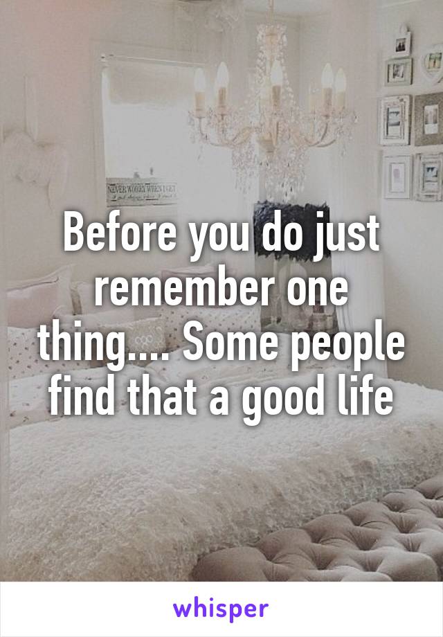 Before you do just remember one thing.... Some people find that a good life