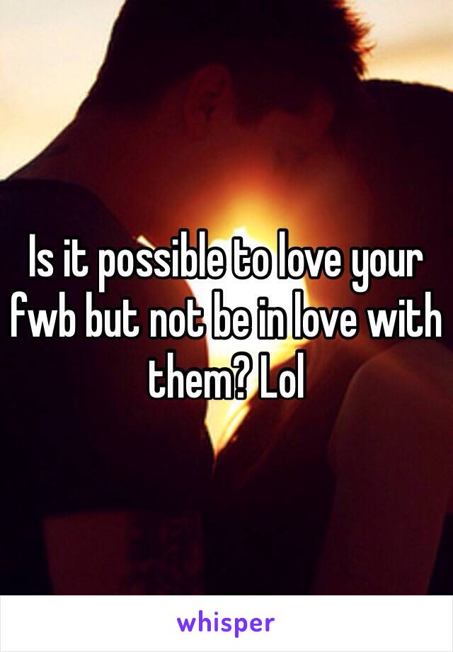 Is it possible to love your fwb but not be in love with them? Lol 