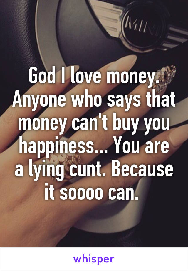 God I love money. Anyone who says that money can't buy you happiness... You are a lying cunt. Because it soooo can. 