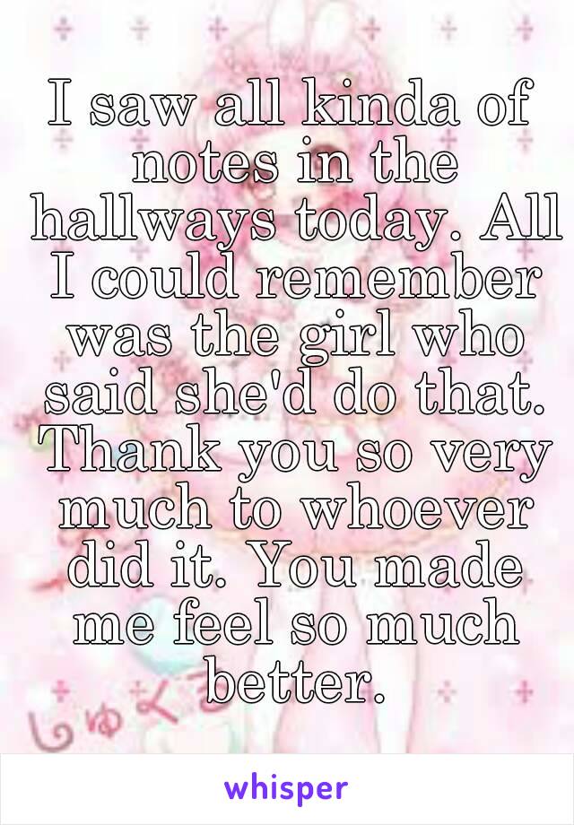 I saw all kinda of notes in the hallways today. All I could remember was the girl who said she'd do that. Thank you so very much to whoever did it. You made me feel so much better.