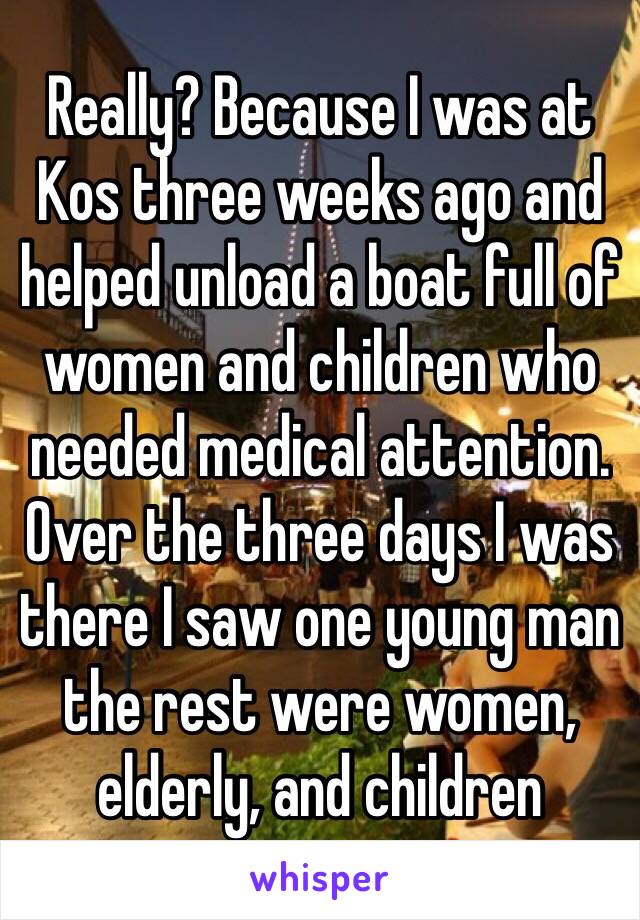 Really? Because I was at Kos three weeks ago and helped unload a boat full of women and children who needed medical attention. Over the three days I was there I saw one young man the rest were women, elderly, and children