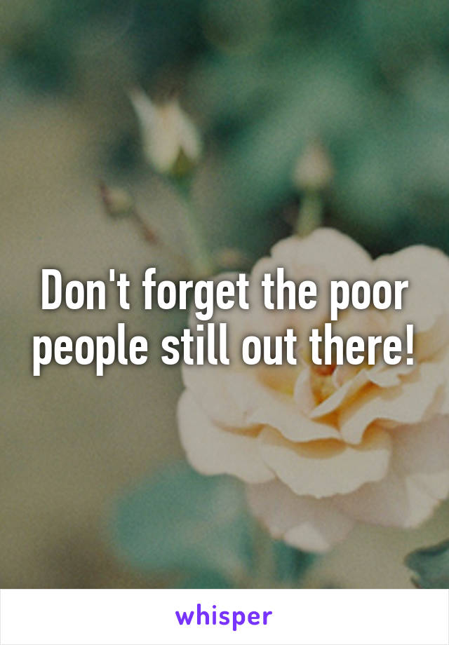 Don't forget the poor people still out there!