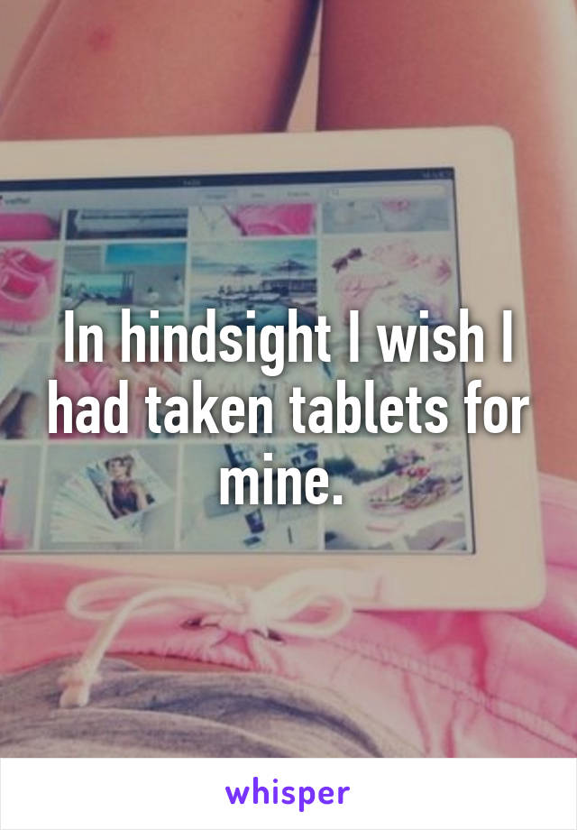 In hindsight I wish I had taken tablets for mine. 