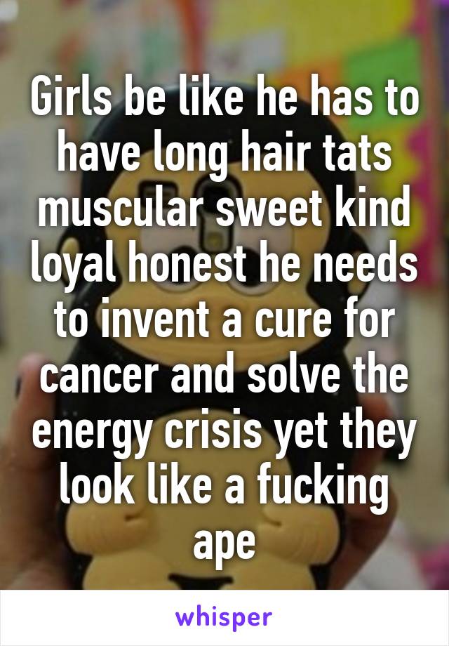 Girls be like he has to have long hair tats muscular sweet kind loyal honest he needs to invent a cure for cancer and solve the energy crisis yet they look like a fucking ape