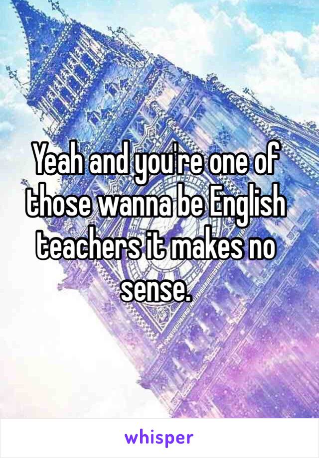 Yeah and you're one of those wanna be English teachers it makes no sense.