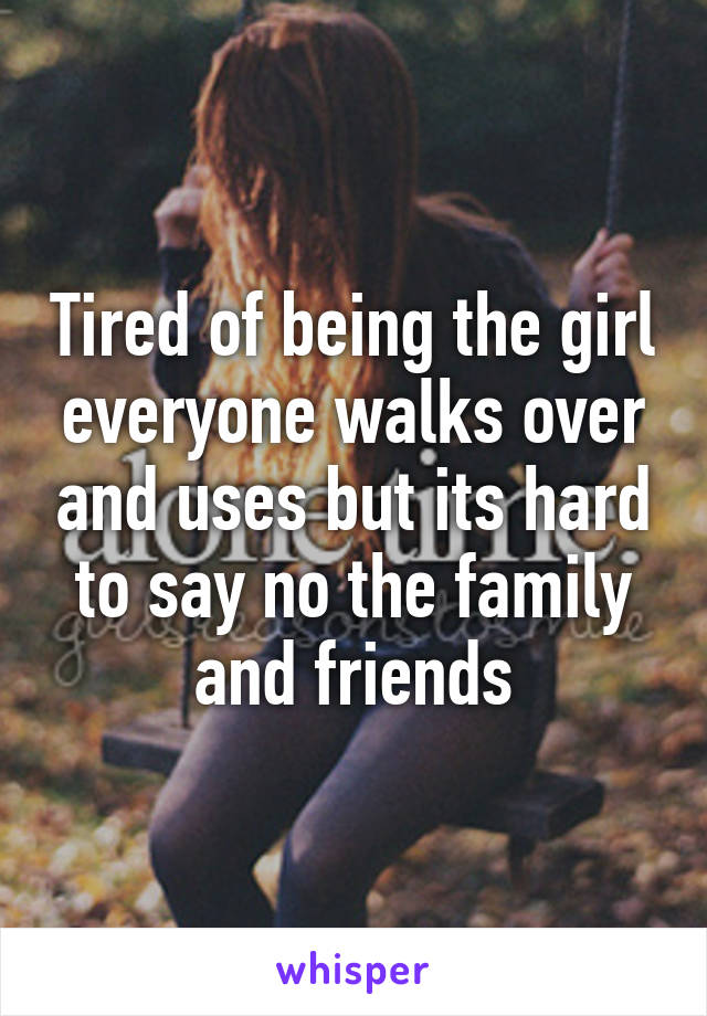 Tired of being the girl everyone walks over and uses but its hard to say no the family and friends