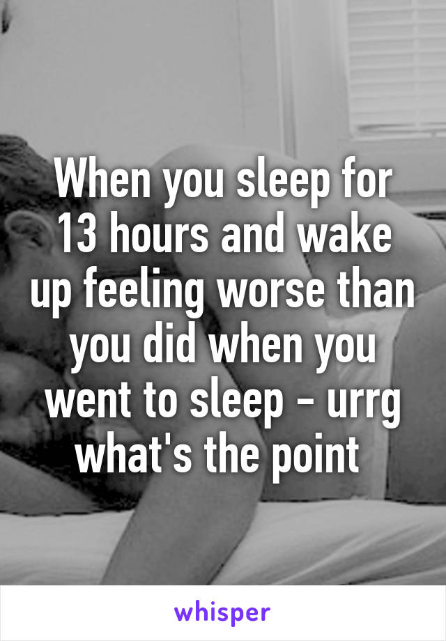 When you sleep for 13 hours and wake up feeling worse than you did when you went to sleep - urrg what's the point 