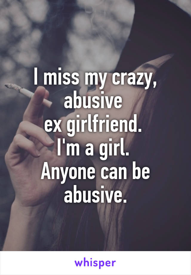 I miss my crazy, abusive 
ex girlfriend. 
I'm a girl. 
Anyone can be abusive.