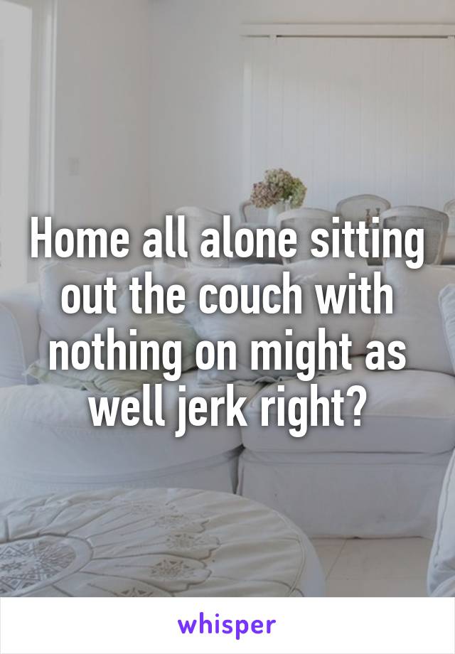 Home all alone sitting out the couch with nothing on might as well jerk right?