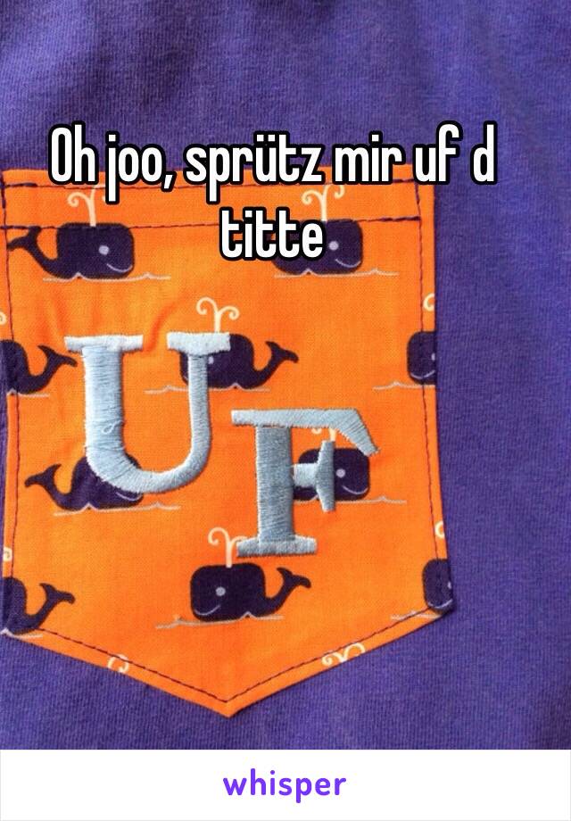 Oh joo, sprütz mir uf d titte