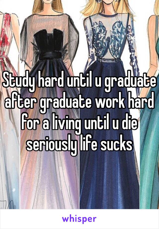 Study hard until u graduate after graduate work hard for a living until u die seriously life sucks