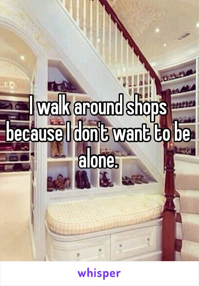 I walk around shops because I don't want to be alone. 