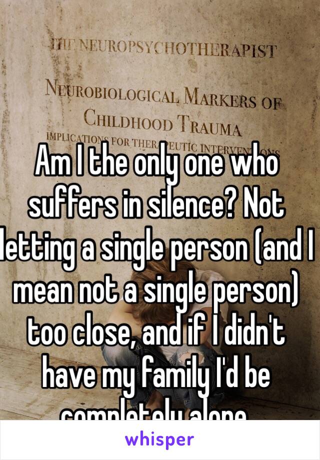 Am I the only one who suffers in silence? Not letting a single person (and I mean not a single person) too close, and if I didn't have my family I'd be completely alone.