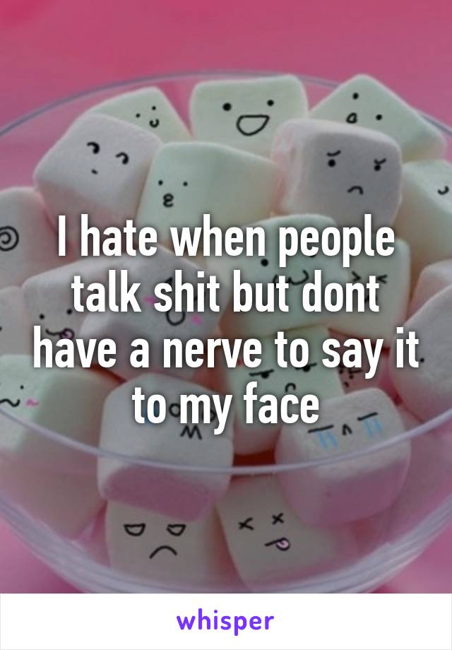 I hate when people talk shit but dont have a nerve to say it to my face