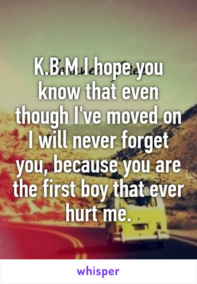 K.B.M I hope you know that even though I've moved on I will never forget you, because you are the first boy that ever hurt me.