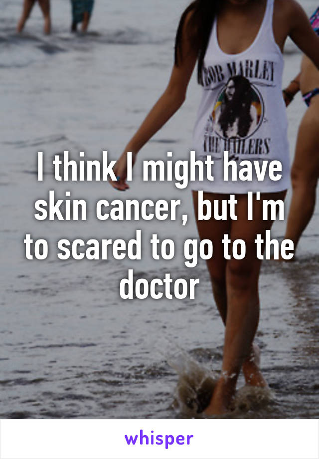 I think I might have skin cancer, but I'm to scared to go to the doctor