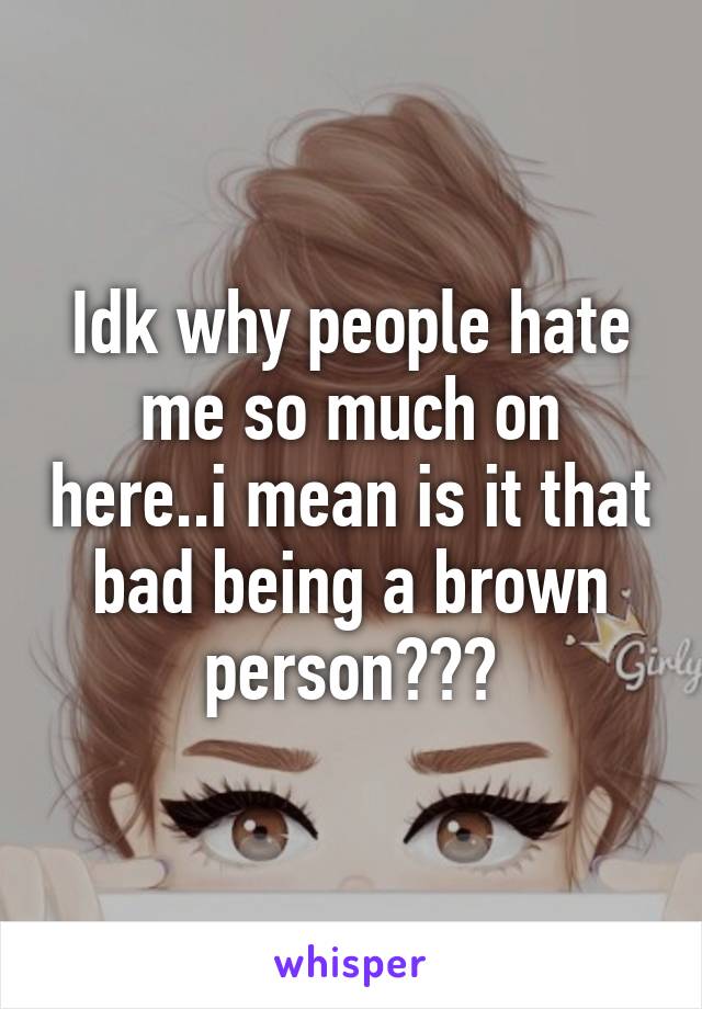 Idk why people hate me so much on here..i mean is it that bad being a brown person???