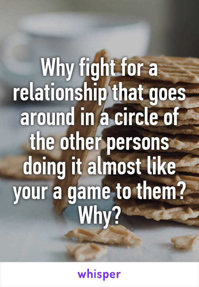 Why fight for a relationship that goes around in a circle of the other persons doing it almost like your a game to them? Why?