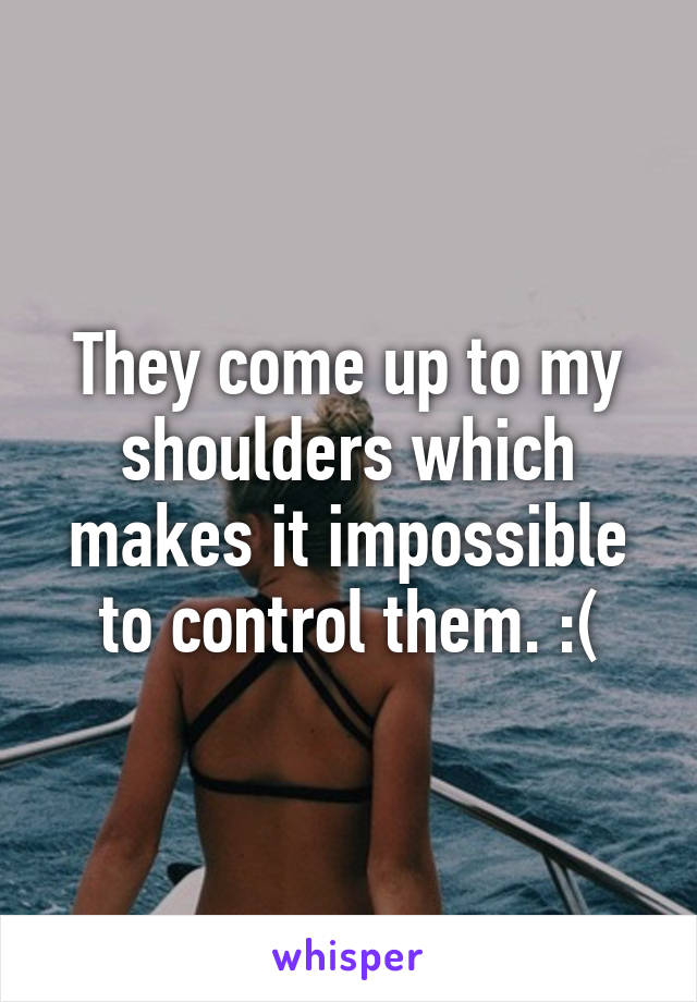 They come up to my shoulders which makes it impossible to control them. :(