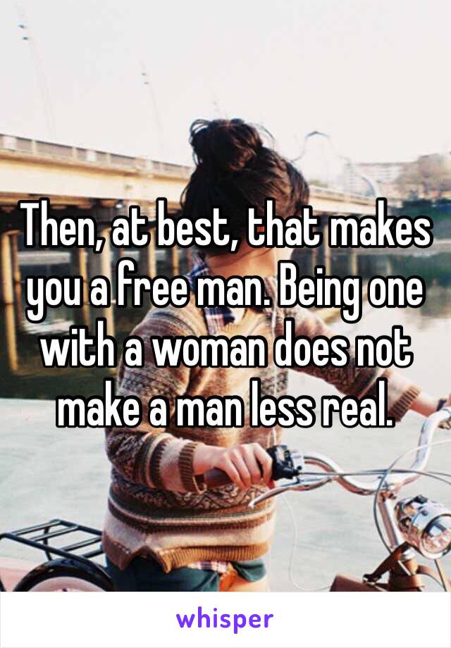 Then, at best, that makes you a free man. Being one with a woman does not make a man less real.