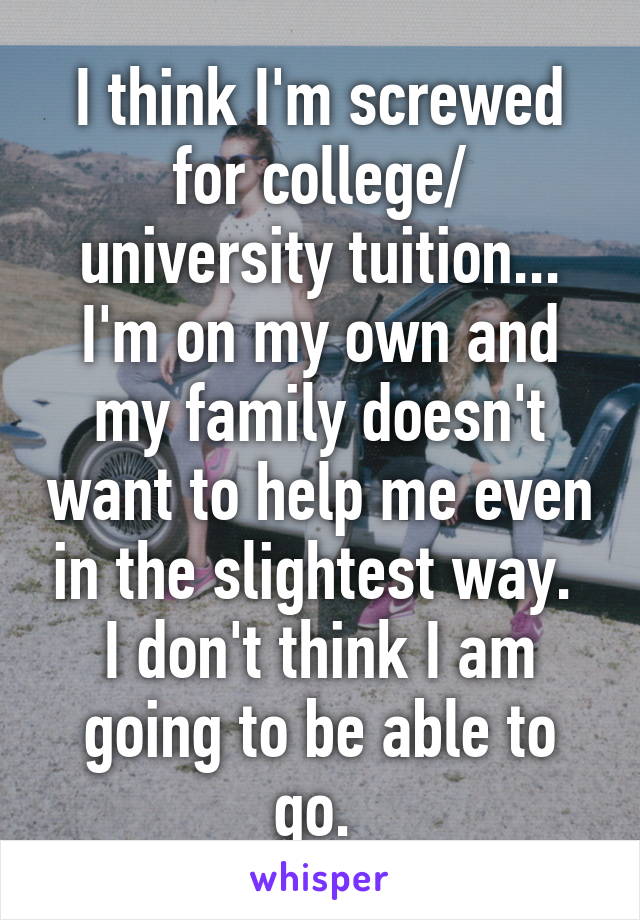 I think I'm screwed for college/ university tuition... I'm on my own and my family doesn't want to help me even in the slightest way.  I don't think I am going to be able to go. 