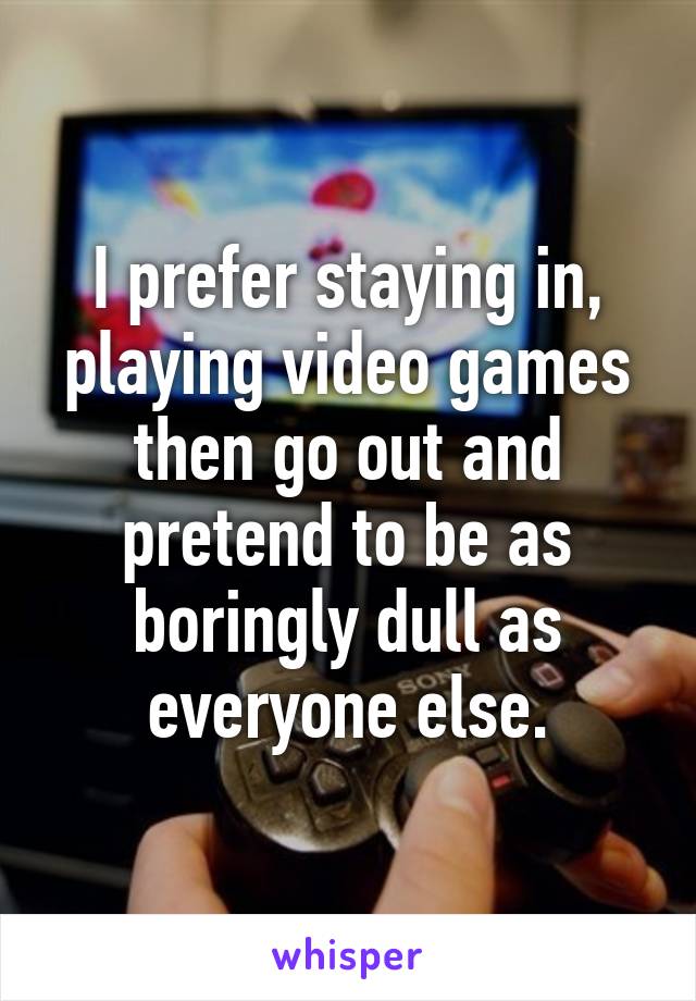 I prefer staying in, playing video games then go out and pretend to be as boringly dull as everyone else.