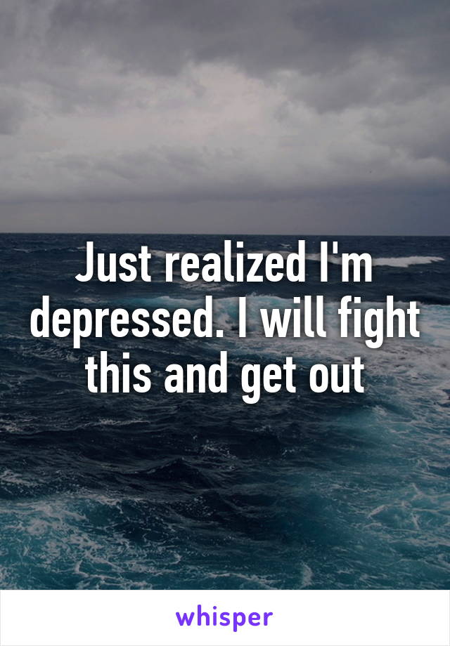 Just realized I'm depressed. I will fight this and get out