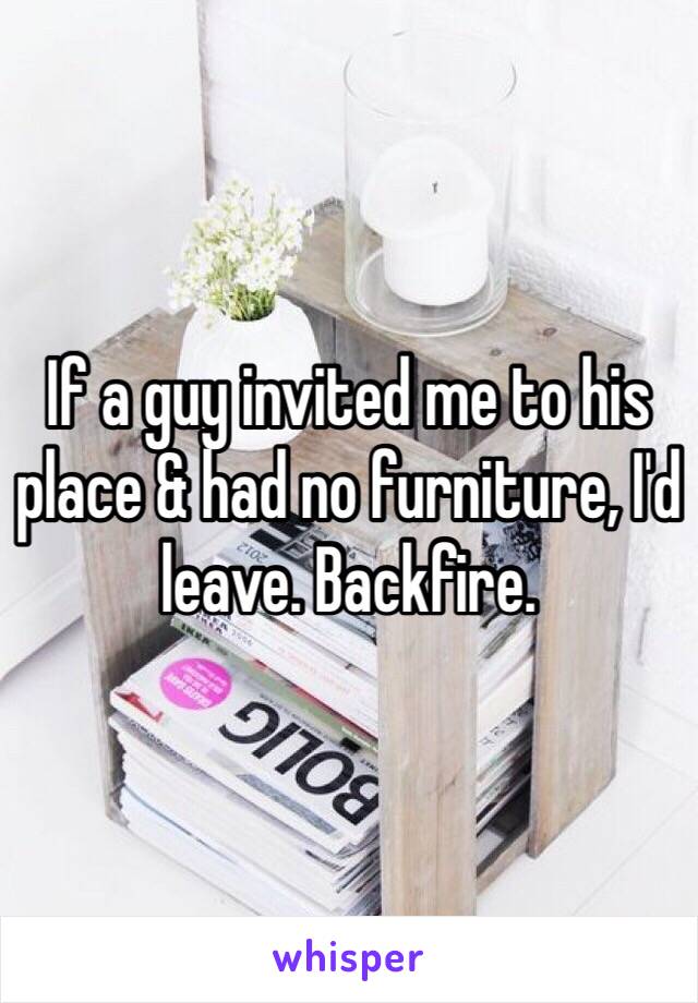 If a guy invited me to his place & had no furniture, I'd leave. Backfire. 