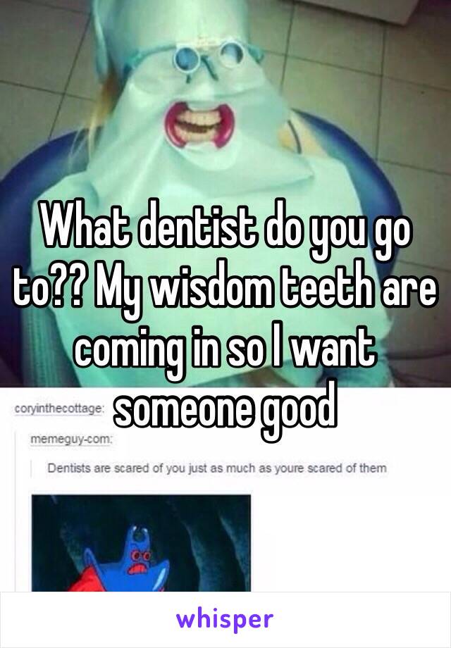 What dentist do you go to?? My wisdom teeth are coming in so I want someone good 