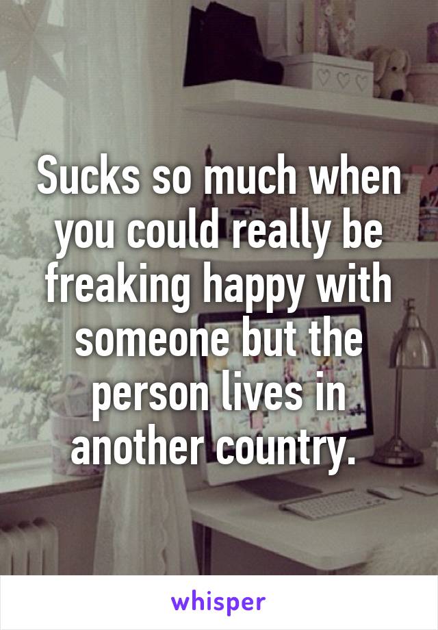 Sucks so much when you could really be freaking happy with someone but the person lives in another country. 