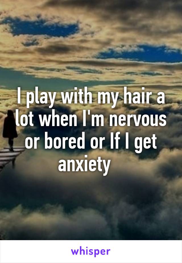 I play with my hair a lot when I'm nervous or bored or If I get anxiety   