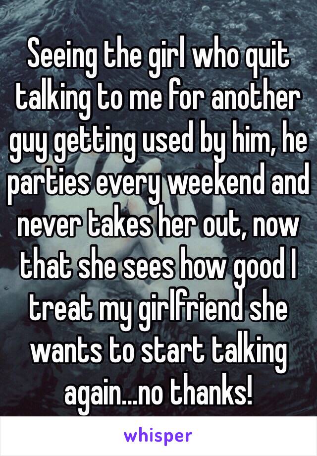 Seeing the girl who quit talking to me for another guy getting used by him, he parties every weekend and never takes her out, now that she sees how good I treat my girlfriend she wants to start talking again...no thanks!