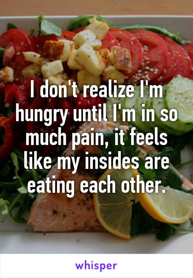 I don't realize I'm hungry until I'm in so much pain, it feels like my insides are eating each other.