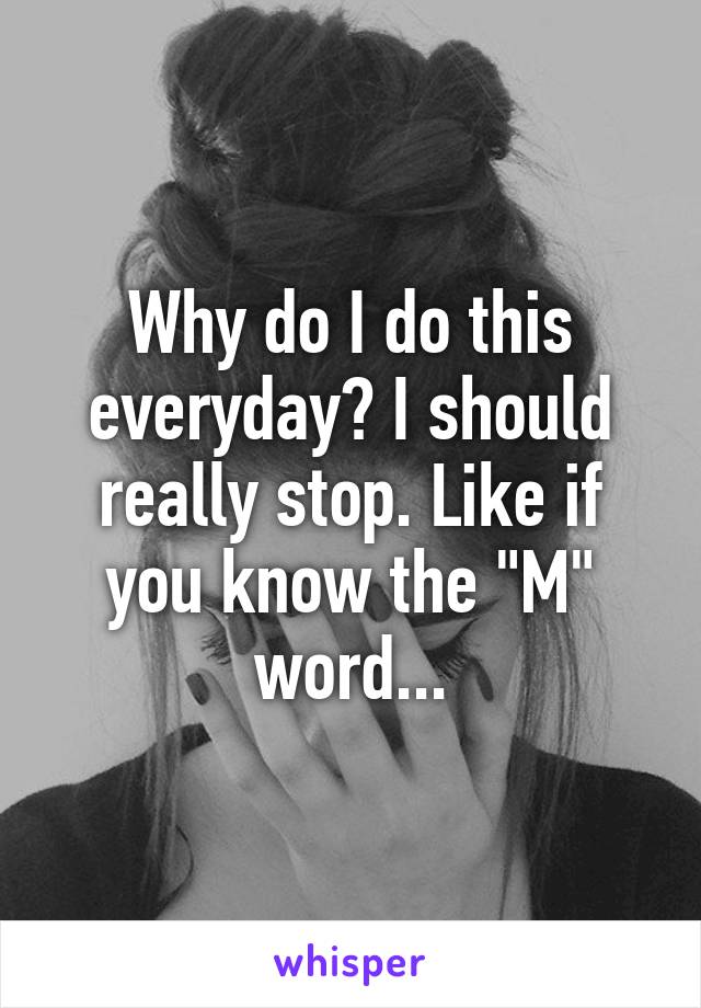 Why do I do this everyday? I should really stop. Like if you know the "M" word...