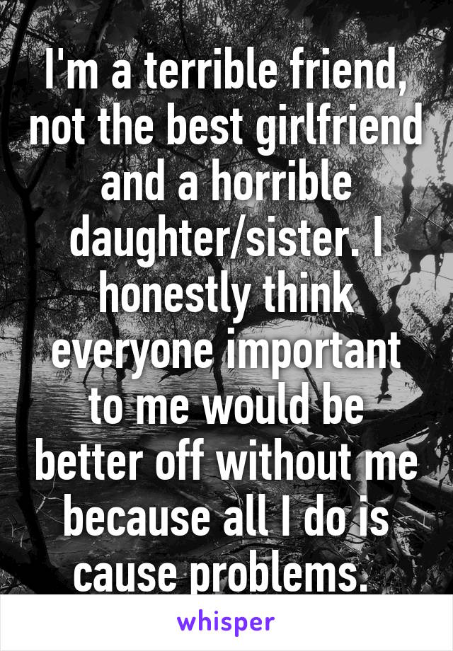 I'm a terrible friend, not the best girlfriend and a horrible daughter/sister. I honestly think everyone important to me would be better off without me because all I do is cause problems. 