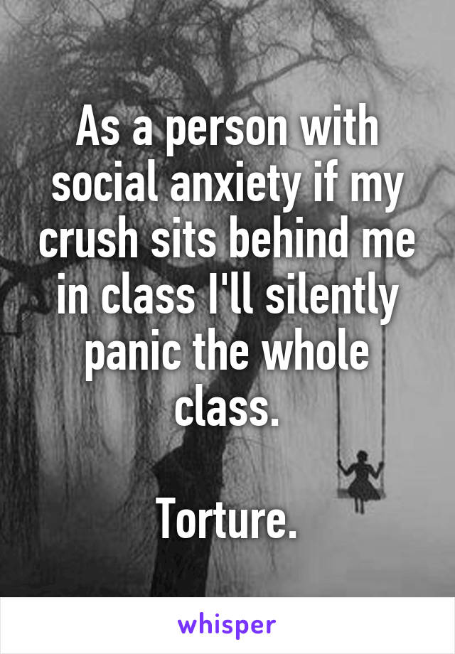 As a person with social anxiety if my crush sits behind me in class I'll silently panic the whole class.

Torture.