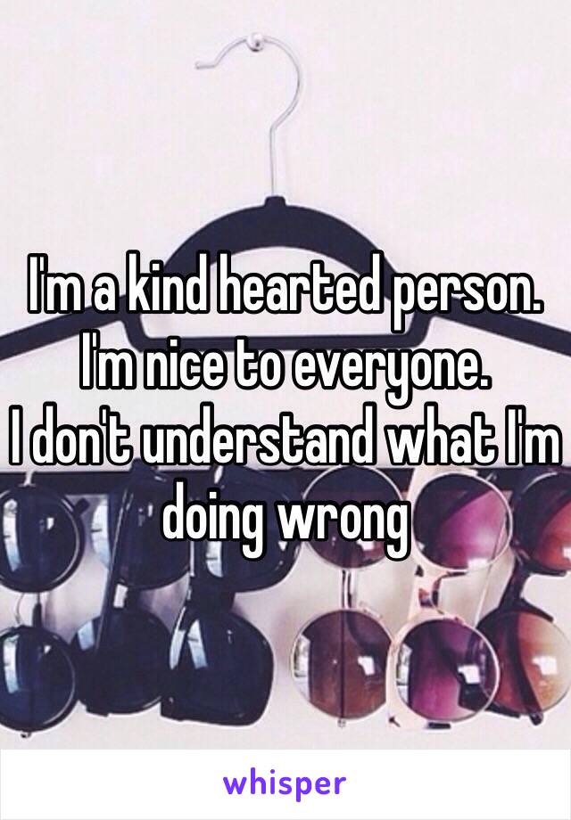 I'm a kind hearted person.
I'm nice to everyone.
I don't understand what I'm doing wrong 