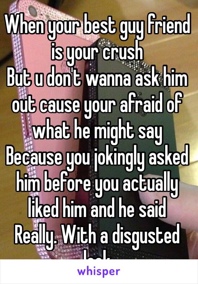 When your best guy friend is your crush 
But u don't wanna ask him out cause your afraid of what he might say  
Because you jokingly asked him before you actually liked him and he said 
Really. With a disgusted look