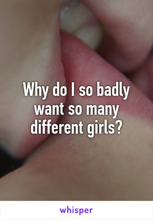 Why do I so badly want so many different girls?