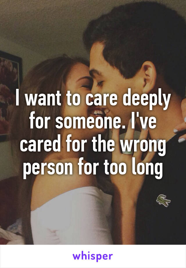 I want to care deeply for someone. I've cared for the wrong person for too long