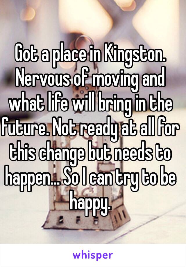 Got a place in Kingston. Nervous of moving and what life will bring in the future. Not ready at all for this change but needs to happen... So I can try to be happy.