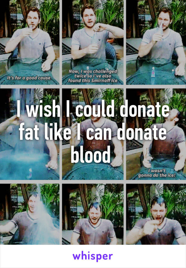 I wish I could donate fat like I can donate blood 