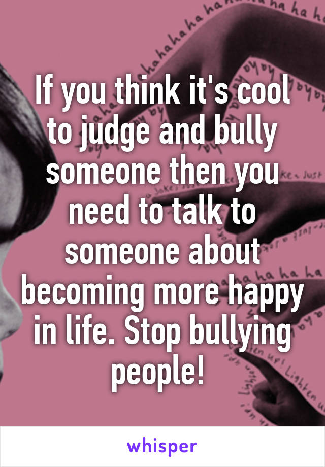 If you think it's cool to judge and bully someone then you need to talk to someone about becoming more happy in life. Stop bullying people! 