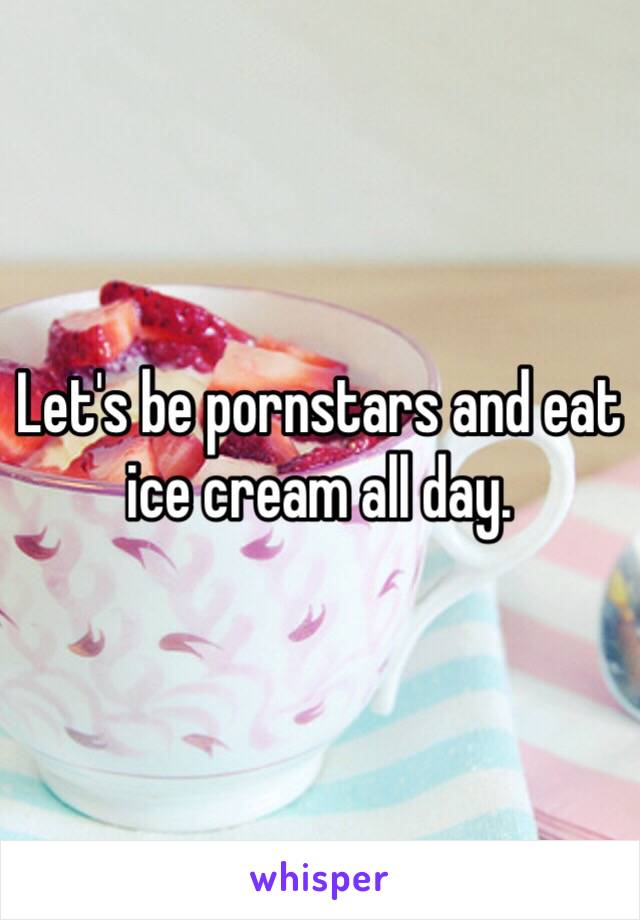 Let's be pornstars and eat ice cream all day. 