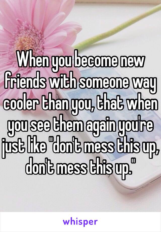 When you become new friends with someone way cooler than you, that when you see them again you're just like "don't mess this up, don't mess this up."