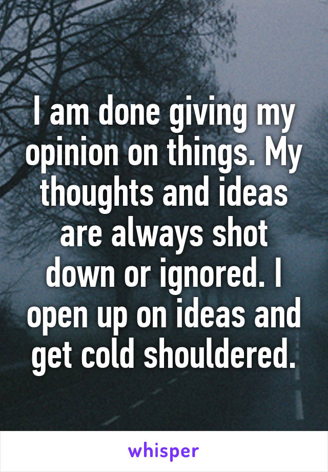 I am done giving my opinion on things. My thoughts and ideas are always shot down or ignored. I open up on ideas and get cold shouldered.