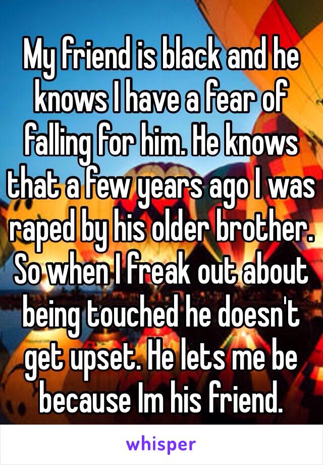 My friend is black and he knows I have a fear of falling for him. He knows that a few years ago I was raped by his older brother. So when I freak out about being touched he doesn't get upset. He lets me be because Im his friend. 